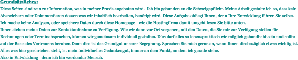 Grunds�tzliches: Diese Seiten sind rein zur Information, was in meiner Praxis angeboten wird.  Ich bin gebunden an die Schweigepflicht. Meine Arbeit gestalte ich so, dass kein Abspeichern oder Dokumentieren dessen was wir inhaltlich bearbeiten, ben�tigt wird. Diese Aufgabe obliegt Ihnen, denn Ihre Entwicklung f�hren Sie selbst. Ich mache keine Analysen, oder speichere Daten durch diese Homepage - wie die Hostingfirma damit umgeht lesen Sie bitte unten. Ihnen stehen meine Daten zur Kontaktaufnahme zu Verf�gung. Wie wir dann vor Ort vorgehen, mit den Daten, die Sie mir zur Verf�gung stellen f�r Rechnungen oder Terminabsprachen, k�nnen wir gemeinsam individuell gestalten. Dies darf alles so lebenspraktisch wie m�glich gehandhabt sein und sollte auf der Basis des Vertrauens beruhen.Denn dies ist das Grundgut unserer Begegnung. Sprechen Sie mich gerne an, wenn Ihnen diesbez�glich etwas wichtig ist. Alles was hier geschrieben steht, ist mein individuelles Gedankengut, immer an dem Punkt, an dem ich gerade stehe. Also in Entwicklung - denn ich bin werdender Mensch.