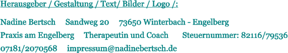 Herausgeber / Gestaltung / Text/ Bilder / Logo /:  Nadine Bertsch     Sandweg 20     73650 Winterbach - Engelberg  Praxis am Engelberg     Therapeutin und Coach       Steuernummer: 82116/79536  07181/2070568     impressum@nadinebertsch.de